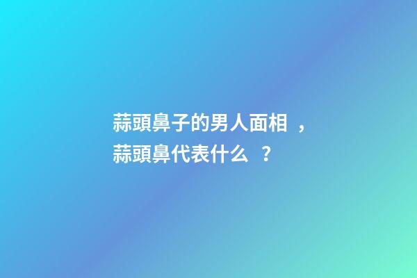 蒜頭鼻子的男人面相，蒜頭鼻代表什么？